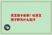 灵芝孢子皮疹？吃灵芝孢子粉为什么出汗