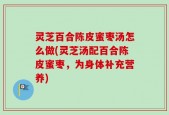 灵芝百合陈皮蜜枣汤怎么做(灵芝汤配百合陈皮蜜枣，为身体补充营养)