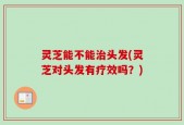 灵芝能不能治头发(灵芝对头发有疗效吗？)