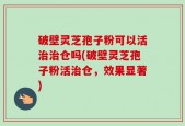 破壁灵芝孢子粉可以活治治仓吗(破壁灵芝孢子粉活治仓，效果显著)