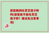 感冒期间吃灵芝孢子粉吗(感冒能不能吃灵芝孢子粉？建议及注意事项)