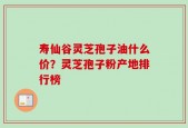 寿仙谷灵芝孢子油什么价？灵芝孢子粉产地排行榜