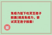 免疫力低下吃灵芝孢子胶囊(提高免疫力，尝试灵芝孢子胶囊！