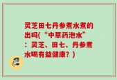灵芝田七丹参煮水煮的出吗(“中草药泡水”：灵芝、田七、丹参煮水喝有益健康？)