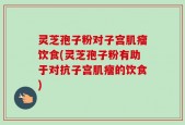 灵芝孢子粉对子宫肌瘤饮食(灵芝孢子粉有助于对抗子宫肌瘤的饮食)