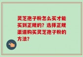 灵芝孢子粉怎么买才能买到正规的？选择正规渠道购买灵芝孢子粉的方法？