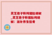 灵芝孢子粉炖猪肚胡椒_灵芝孢子粉猪肚炖胡椒：滋补养生佳肴