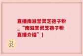 直播南滋堂灵芝孢子粉_“南滋堂灵芝孢子粉直播介绍”)