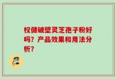 权健破壁灵芝孢子粉好吗？产品效果和用法分析？