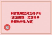 制古集破壁灵芝孢子粉(古法提取！灵芝孢子粉释放养生力量)