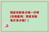 铁皮石斛多少钱一斤呀(价格查询：铁皮石斛每斤多少钱？)