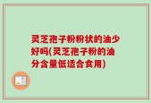 灵芝孢子粉粉状的油少好吗(灵芝孢子粉的油分含量低适合食用)