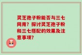 灵芝孢子粉能否与三七同用？探讨灵芝孢子粉和三七搭配的效果及注意事项？