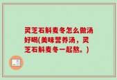 灵芝石斛麦冬怎么做汤好喝(美味营养汤，灵芝石斛麦冬一起熬。)
