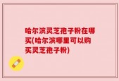 哈尔滨灵芝孢子粉在哪买(哈尔滨哪里可以购买灵芝孢子粉)