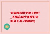 天猫哪款灵芝孢子粉好_天猫商城中备受好评的灵芝孢子粉推荐)
