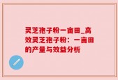 灵芝孢子粉一亩田_高效灵芝孢子粉：一亩田的产量与效益分析