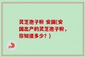 灵芝孢子粉 安国(安国出产的灵芝孢子粉，你知道多少？)