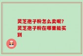 灵芝孢子粉怎么卖呢？灵芝孢子粉在哪里能买到