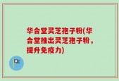 华合堂灵芝孢子粉(华合堂推出灵芝孢子粉，提升免疫力)