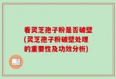 看灵芝孢子粉是否破壁(灵芝孢子粉破壁处理的重要性及功效分析)