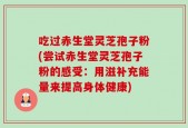 吃过赤生堂灵芝孢子粉(尝试赤生堂灵芝孢子粉的感受：用滋补充能量来提高身体健康)