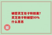 破壁灵芝包子粉胶囊？灵芝孢子粉破壁99%什么意思