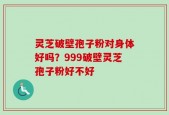 灵芝破壁孢子粉对身体好吗？999破壁灵芝孢子粉好不好