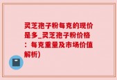 灵芝孢子粉每克的现价是多_灵芝孢子粉价格：每克重量及市场价值解析)