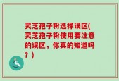 灵芝孢子粉选择误区(灵芝孢子粉使用要注意的误区，你真的知道吗？)