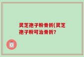 灵芝孢子粉骨折(灵芝孢子粉可治骨折？