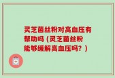 灵芝菌丝粉对高血压有帮助吗 (灵芝菌丝粉能够缓解高血压吗？)