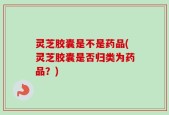 灵芝胶囊是不是药品(灵芝胶囊是否归类为药品？)