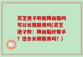 灵芝孢子粉能降血脂吗可以长期服用吗(灵芝孢子粉：降血脂好帮手？适合长期服用吗？)