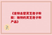 《吉特去壁灵芝孢子粉胶：独特的灵芝孢子粉产品》