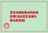 灵芝泡酒和煮水的区别在哪(浅谈灵芝泡酒与煮水的异同)