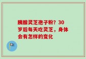 胰腺灵芝孢子粉？30岁后每天吃灵芝，身体会有怎样的变化