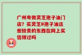 广州粤微灵芝孢子油门店？买灵芝#孢子油这些较贵的东西在网上买信得过吗