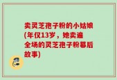 卖灵芝孢子粉的小姑娘(年仅13岁，她卖遍全场的灵芝孢子粉幕后故事)