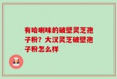 有哈喇味的破壁灵芝孢子粉？大汉灵芝破壁孢子粉怎么样