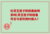 吃灵芝孢子粉胶囊能喝茶吗(灵芝孢子粉胶囊可否与茶饮同时摄入？)