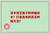 汉中灵芝孢子粉种植技术？打造高效的灵芝种植方法？