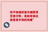 你不知道的复方破壁灵芝孢子粉，竟能带来这些意想不到的效果”