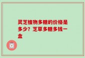 灵芝植物多糖的价格是多少？芝草多糖多钱一盒