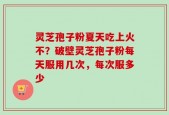灵芝孢子粉夏天吃上火不？破壁灵芝孢子粉每天服用几次，每次服多少