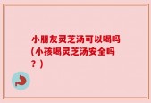 小朋友灵芝汤可以喝吗(小孩喝灵芝汤安全吗？)