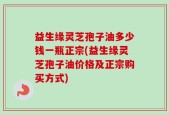 益生缘灵芝孢子油多少钱一瓶正宗(益生缘灵芝孢子油价格及正宗购买方式)