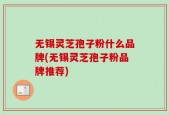 无锡灵芝孢子粉什么品牌(无锡灵芝孢子粉品牌推荐)