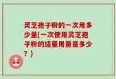 灵芝孢子粉的一次用多少量(一次使用灵芝孢子粉的适量用量是多少？)