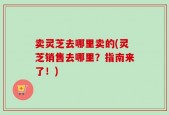卖灵芝去哪里卖的(灵芝销售去哪里？指南来了！)